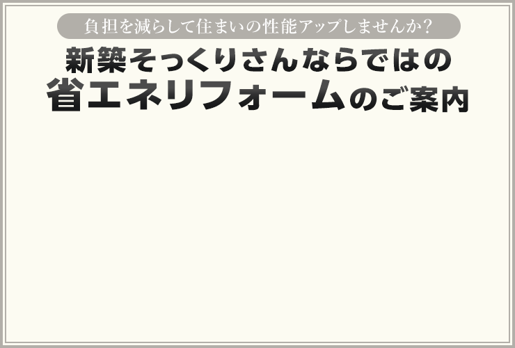 負担を減らして住まいの性能アップしませんか？ 新築そっくりさんならではの省エネリフォームのご案内